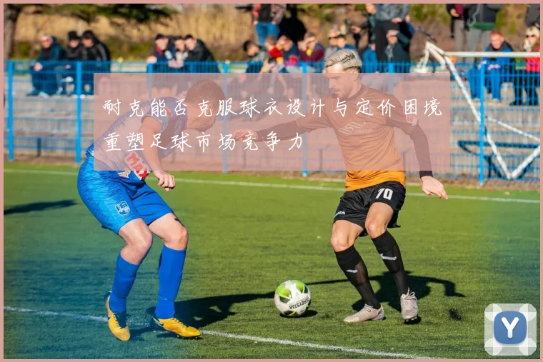 耐克能否克服球衣设计与定价困境重塑足球市场竞争力