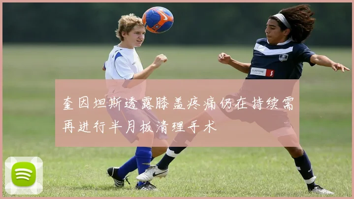 奎因坦斯透露膝盖疼痛仍在持续需再进行半月板清理手术