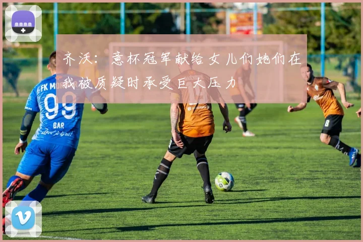 齐沃：意杯冠军献给女儿们她们在我被质疑时承受巨大压力