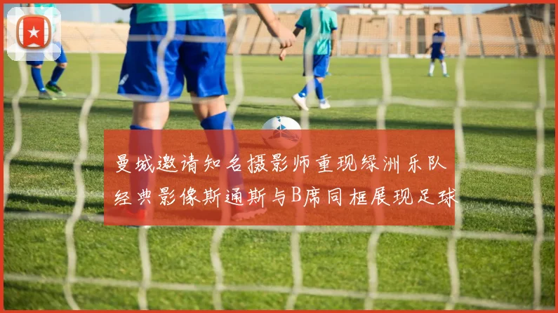 曼城邀请知名摄影师重现绿洲乐队经典影像斯通斯与B席同框展现足球魅力