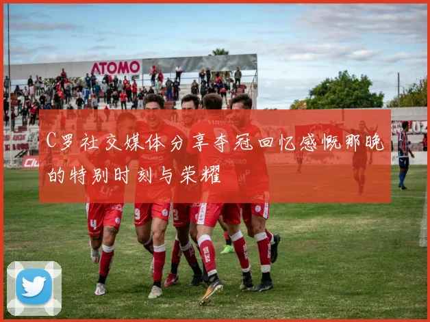 C罗社交媒体分享夺冠回忆感慨那晚的特别时刻与荣耀