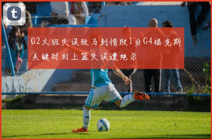 G2文班失误致马刺惜败1分G4福克斯关键时刻上篮失误遭绝杀