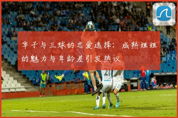 华子与三球的恋爱选择：成熟姐姐的魅力与年龄差引发热议