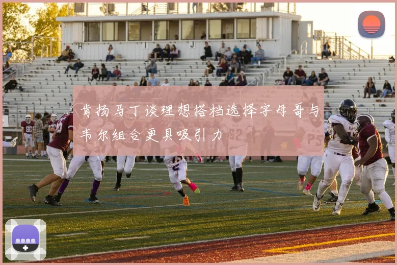 肯扬马丁谈理想搭档选择字母哥与韦尔组合更具吸引力