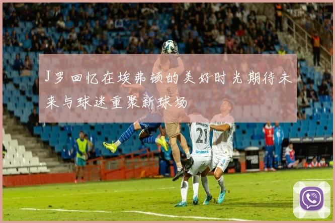 J罗回忆在埃弗顿的美好时光期待未来与球迷重聚新球场