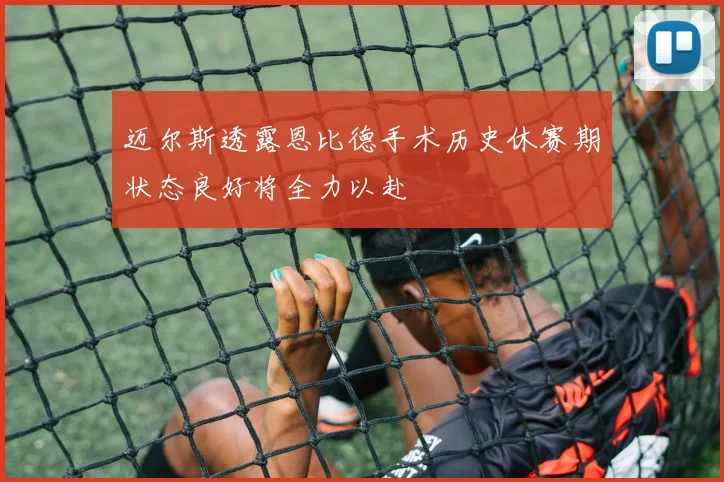 迈尔斯透露恩比德手术历史休赛期状态良好将全力以赴