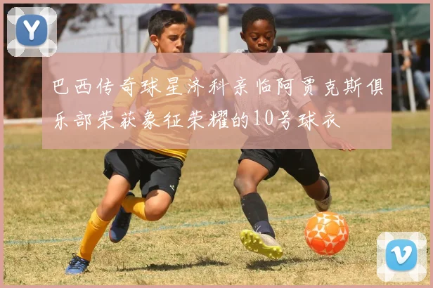 巴西传奇球星济科亲临阿贾克斯俱乐部荣获象征荣耀的10号球衣